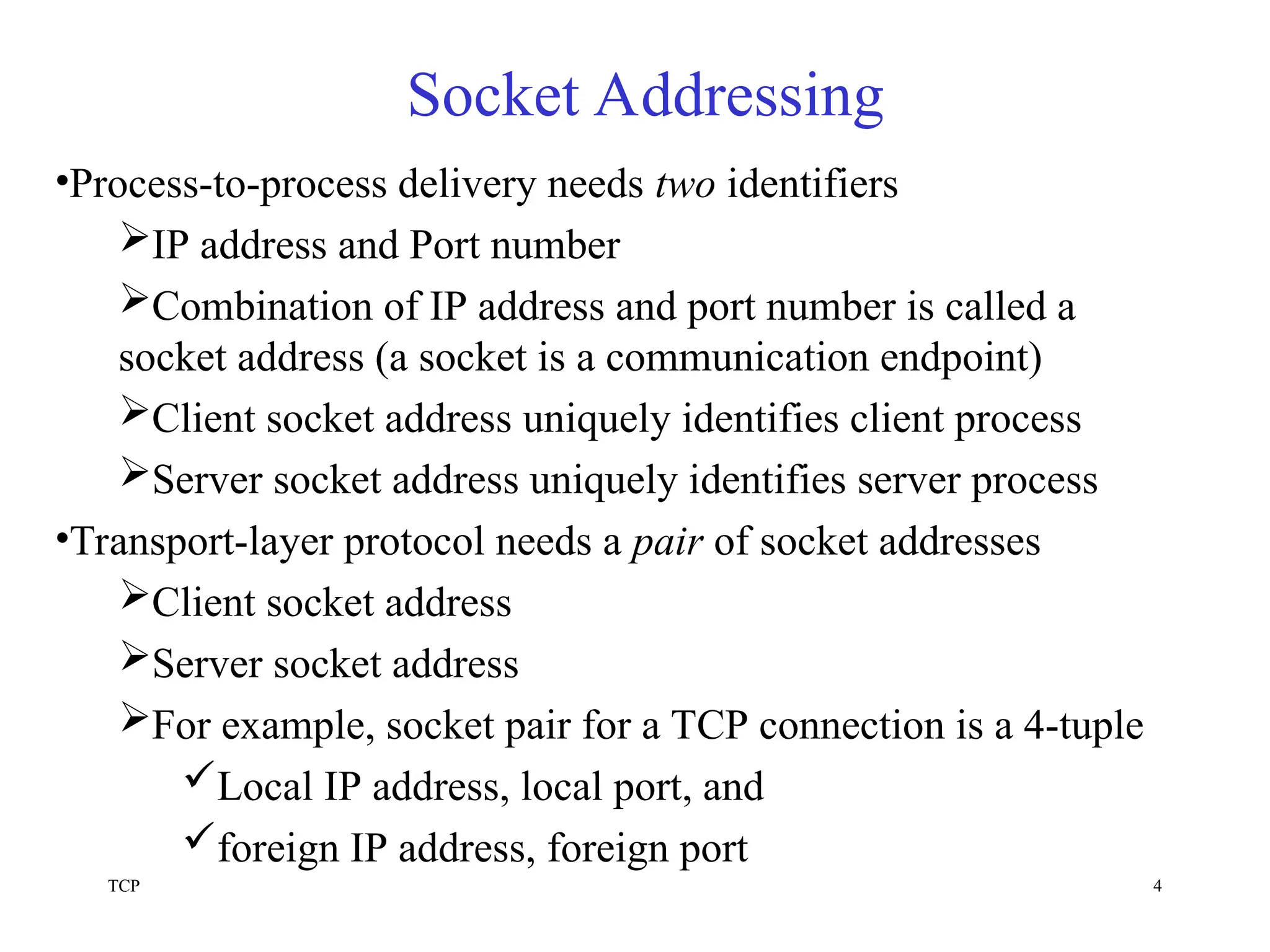 TCP 4
Socket Addressing
•Process-to-process delivery needs two identifiers
IP address and Port number
Combination of IP address and port number is called a
socket address (a socket is a communication endpoint)
Client socket address uniquely identifies client process
Server socket address uniquely identifies server process
•Transport-layer protocol needs a pair of socket addresses
Client socket address
Server socket address
For example, socket pair for a TCP connection is a 4-tuple
Local IP address, local port, and
foreign IP address, foreign port
 
