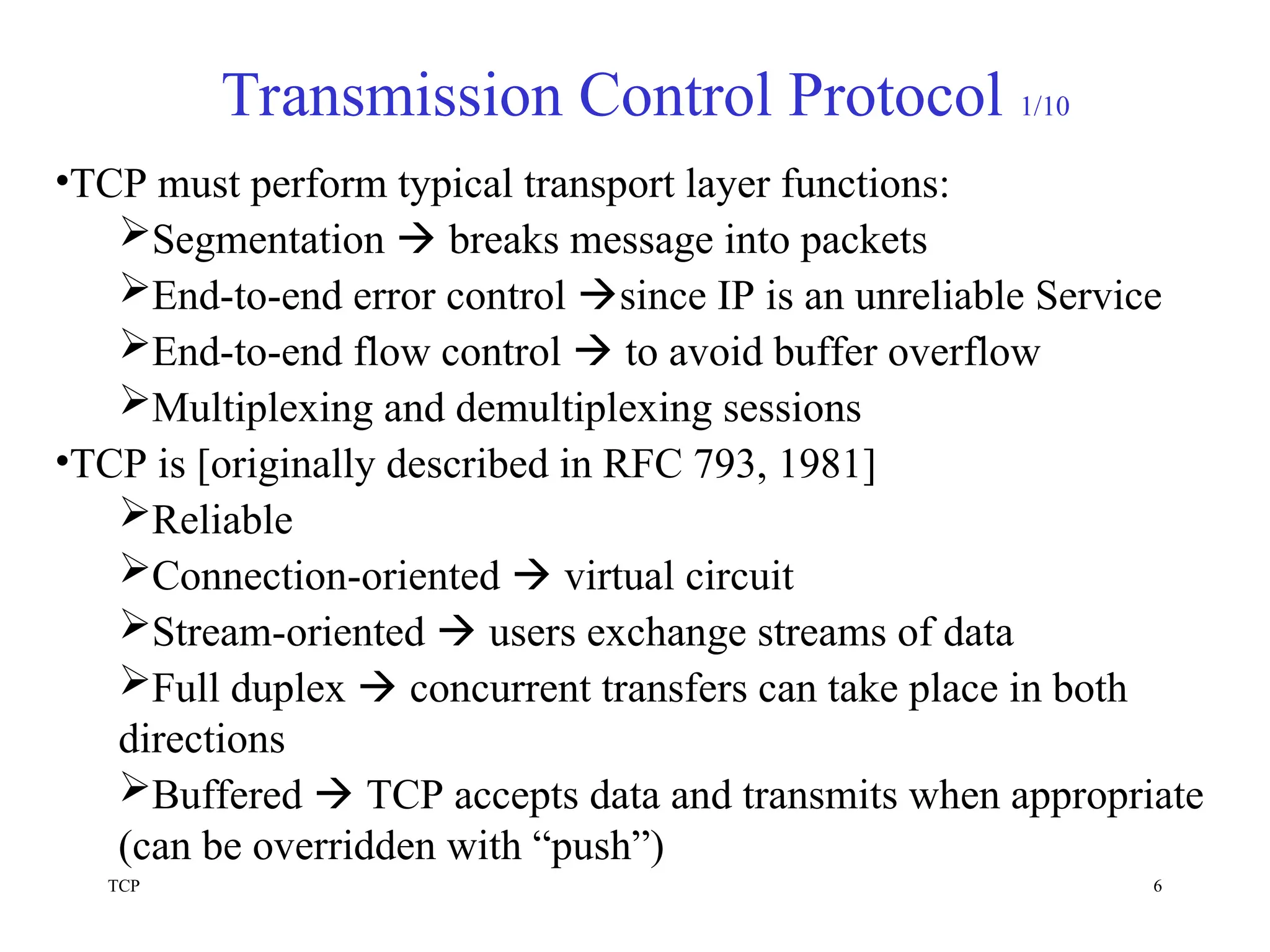 TCP 6
Transmission Control Protocol 1/10
•TCP must perform typical transport layer functions:
Segmentation  breaks message into packets
End-to-end error control since IP is an unreliable Service
End-to-end flow control  to avoid buffer overflow
Multiplexing and demultiplexing sessions
•TCP is [originally described in RFC 793, 1981]
Reliable
Connection-oriented  virtual circuit
Stream-oriented  users exchange streams of data
Full duplex  concurrent transfers can take place in both
directions
Buffered  TCP accepts data and transmits when appropriate
(can be overridden with “push”)
 