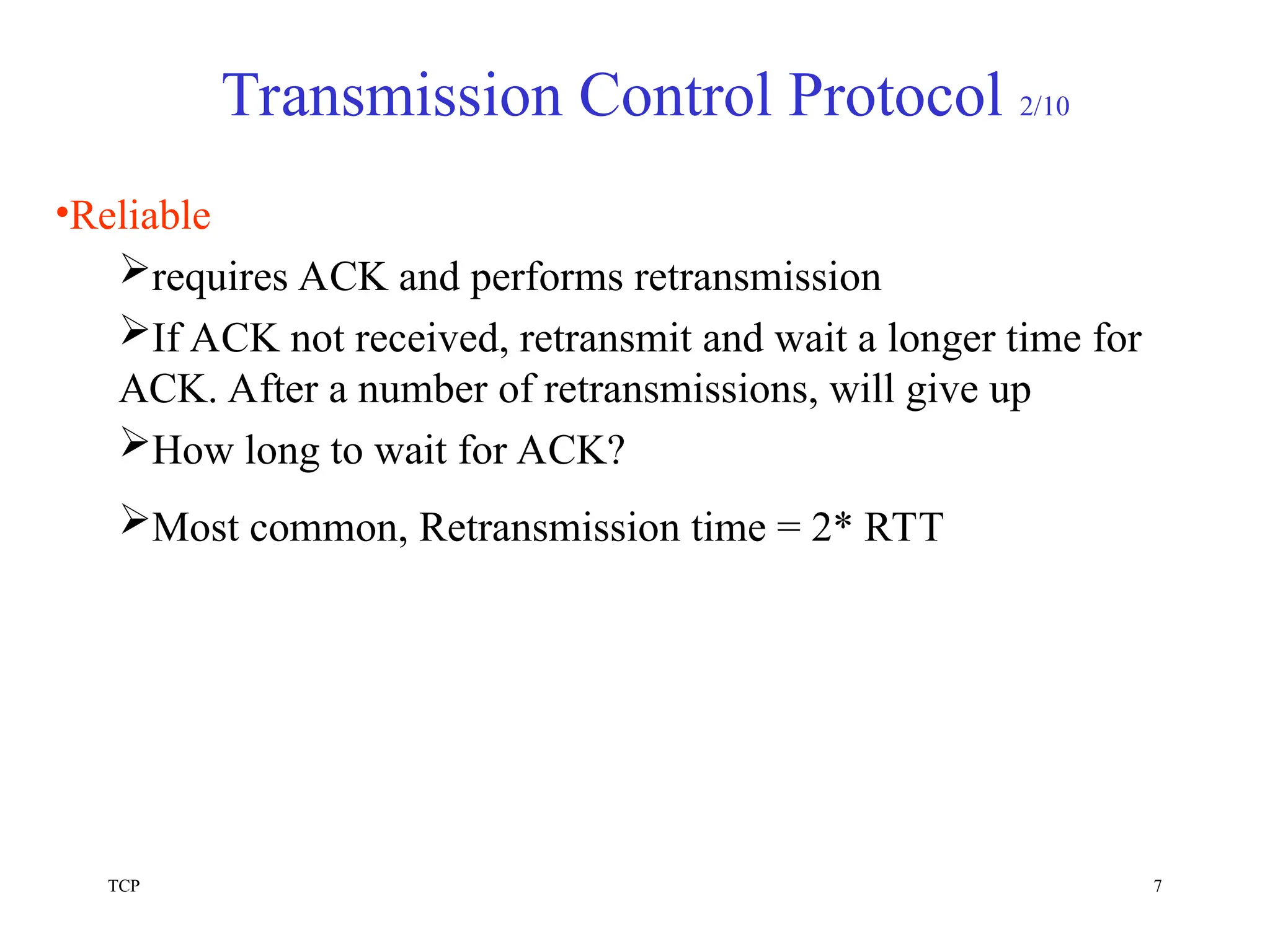 TCP 7
Transmission Control Protocol 2/10
•Reliable
requires ACK and performs retransmission
If ACK not received, retransmit and wait a longer time for
ACK. After a number of retransmissions, will give up
How long to wait for ACK?
Most common, Retransmission time = 2* RTT
 