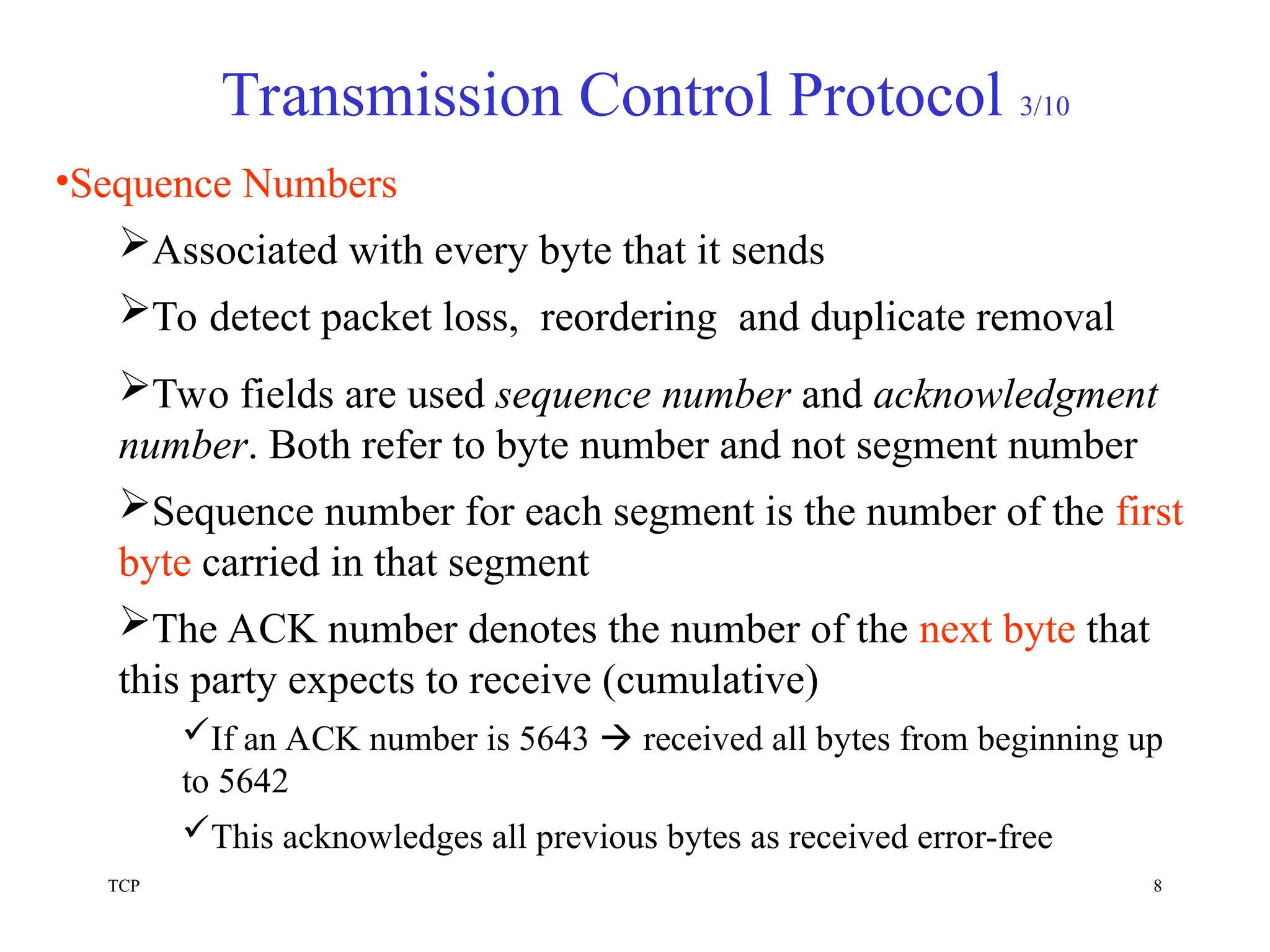 TCP 8
Transmission Control Protocol 3/10
•Sequence Numbers
Associated with every byte that it sends
To detect packet loss, reordering and duplicate removal
Two fields are used sequence number and acknowledgment
number. Both refer to byte number and not segment number
Sequence number for each segment is the number of the first
byte carried in that segment
The ACK number denotes the number of the next byte that
this party expects to receive (cumulative)
If an ACK number is 5643  received all bytes from beginning up
to 5642
This acknowledges all previous bytes as received error-free
 