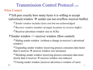 TCP 11
Transmission Control Protocol 6/10
•Flow Control
Tell peer exactly how many bytes it is willing to accept
(advertised window  sender can not overflow receiver buffer)
Sender window includes bytes sent but not acknowledged
Receiver window (number of empty locations in receiver buffer)
Receiver advertises window size in ACKs
Sender window <= receiver window (flow control)
Sliding sender window (without a change in receiver’s advertised
window)
Expanding sender window (receiving process consumes data faster
than it receives  receiver window size increases)
Shrinking sender window (receiving process consumes data more
slowly than it receives  receiver window size reduces)
Closing sender window (receiver advertises a window of zero)
 