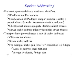 TCP 4
Socket Addressing
•Process-to-process delivery needs two identifiers
IP address and Port number
Combination of IP address and port number is called a
socket address (a socket is a communication endpoint)
Client socket address uniquely identifies client process
Server socket address uniquely identifies server process
•Transport-layer protocol needs a pair of socket addresses
Client socket address
Server socket address
For example, socket pair for a TCP connection is a 4-tuple
Local IP address, local port, and
foreign IP address, foreign port
 