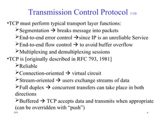 TCP 6
Transmission Control Protocol 1/10
•TCP must perform typical transport layer functions:
Segmentation  breaks message into packets
End-to-end error control since IP is an unreliable Service
End-to-end flow control  to avoid buffer overflow
Multiplexing and demultiplexing sessions
•TCP is [originally described in RFC 793, 1981]
Reliable
Connection-oriented  virtual circuit
Stream-oriented  users exchange streams of data
Full duplex  concurrent transfers can take place in both
directions
Buffered  TCP accepts data and transmits when appropriate
(can be overridden with “push”)
 