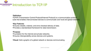 Introduction to TCP/IP
•Definition:
TCP/IP (Transmission Control Protocol/Internet Protocol) is a communication protocol
suite that enables interconnected devices to communicate over local and global networks.
•Key Features:
•Ensures reliable, ordered, and error-checked delivery of data.
•Provides a standardized framework for data transmission.
•Purpose:
•Foundation for the internet and private networks.
•Ensures interoperability across devices and systems.
•Visual: Add a graphic of a global network or devices communicating.
COMPUTER NETWORKS
 