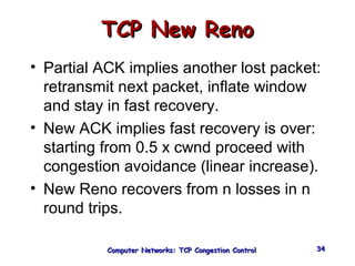 TTCCPP NNeeww RReennoo 
• Partial ACK implies another lost packet: 
retransmit next packet, inflate window 
and stay in fast recovery. 
• New ACK implies fast recovery is over: 
starting from 0.5 x cwnd proceed with 
congestion avoidance (linear increase). 
• New Reno recovers from n losses in n 
round trips. 
CCoommppuutteerr NNeettwwoorrkkss:: TTCCPP CCoonnggeessttiioonn CCoonnttrrooll 3344 
