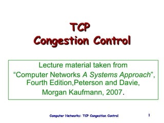 TTCCPP 
CCoonnggeessttiioonn CCoonnttrrooll 
Lecture material taken from 
“Computer Networks A Systems Approach”, 
Fourth Edition,Peterson and Davie, 
Morgan Kaufmann, 2007. 
Computer Networks: TTCCPP CCoonnggeessttiioonn CCoonnttrrooll 11 
 