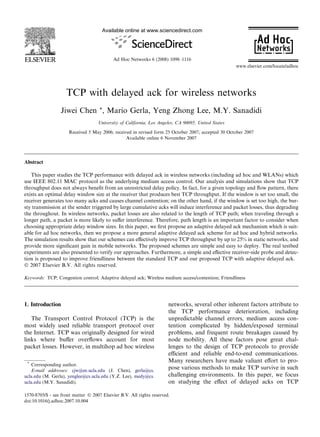 Available online at www.sciencedirect.com




                                            Ad Hoc Networks 6 (2008) 1098–1116
                                                                                                     www.elsevier.com/locate/adhoc




                    TCP with delayed ack for wireless networks
                  Jiwei Chen *, Mario Gerla, Yeng Zhong Lee, M.Y. Sanadidi
                                    University of California, Los Angeles, CA 90095, United States

                      Received 5 May 2006; received in revised form 25 October 2007; accepted 30 October 2007
                                                 Available online 6 November 2007




Abstract

   This paper studies the TCP performance with delayed ack in wireless networks (including ad hoc and WLANs) which
use IEEE 802.11 MAC protocol as the underlying medium access control. Our analysis and simulations show that TCP
throughput does not always beneﬁt from an unrestricted delay policy. In fact, for a given topology and ﬂow pattern, there
exists an optimal delay window size at the receiver that produces best TCP throughput. If the window is set too small, the
receiver generates too many acks and causes channel contention; on the other hand, if the window is set too high, the bur-
sty transmission at the sender triggered by large cumulative acks will induce interference and packet losses, thus degrading
the throughout. In wireless networks, packet losses are also related to the length of TCP path; when traveling through a
longer path, a packet is more likely to suﬀer interference. Therefore, path length is an important factor to consider when
choosing appropriate delay window sizes. In this paper, we ﬁrst propose an adaptive delayed ack mechanism which is suit-
able for ad hoc networks, then we propose a more general adaptive delayed ack scheme for ad hoc and hybrid networks.
The simulation results show that our schemes can eﬀectively improve TCP throughput by up to 25% in static networks, and
provide more signiﬁcant gain in mobile networks. The proposed schemes are simple and easy to deploy. The real testbed
experiments are also presented to verify our approaches. Furthermore, a simple and eﬀective receiver-side probe and detec-
tion is proposed to improve friendliness between the standard TCP and our proposed TCP with adaptive delayed ack.
Ó 2007 Elsevier B.V. All rights reserved.

Keywords: TCP; Congestion control; Adaptive delayed ack; Wireless medium access/contention; Friendliness




1. Introduction                                                        networks, several other inherent factors attribute to
                                                                       the TCP performance deterioration, including
   The Transport Control Protocol (TCP) is the                         unpredictable channel errors, medium access con-
most widely used reliable transport protocol over                      tention complicated by hidden/exposed terminal
the Internet. TCP was originally designed for wired                    problems, and frequent route breakages caused by
links where buﬀer overﬂows account for most                            node mobility. All these factors pose great chal-
packet losses. However, in multihop ad hoc wireless                    lenges to the design of TCP protocols to provide
                                                                       eﬃcient and reliable end-to-end communications.
 *
                                                                       Many researchers have made valiant eﬀort to pro-
   Corresponding author.
   E-mail addresses: cjw@ee.ucla.edu (J. Chen), gerla@cs.
                                                                       pose various methods to make TCP survive in such
ucla.edu (M. Gerla), yenglee@cs.ucla.edu (Y.Z. Lee), medy@cs.          challenging environments. In this paper, we focus
ucla.edu (M.Y. Sanadidi).                                              on studying the eﬀect of delayed acks on TCP

1570-8705/$ - see front matter Ó 2007 Elsevier B.V. All rights reserved.
doi:10.1016/j.adhoc.2007.10.004
 