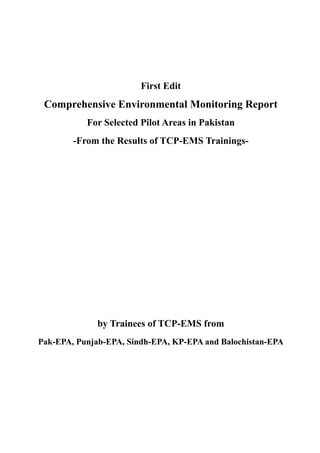 First Edit
Comprehensive Environmental Monitoring Report
For Selected Pilot Areas in Pakistan
-From the Results of TCP-EMS Trainings-
by Trainees of TCP-EMS from
Pak-EPA, Punjab-EPA, Sindh-EPA, KP-EPA and Balochistan-EPA
 