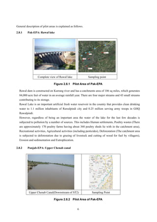 General description of pilot areas is explained as follows.
2.8.1 Pak-EPA: Rawal lake
Complete view of Rawal lake Sampling point
Figure 2.8.1 Pilot Area of Pak-EPA
Rawal dam is constructed on Kurrang river and has a catchments area of 106 sq miles, which generates
84,000 acre feet of water in an average rainfall year. There are four major streams and 43 small streams
contributing to its storage.
Rawal Lake is an important artificial fresh water reservoir in the country that provides clean drinking
water to 1.1 million inhabitants of Rawalpindi city and 0.25 million serving army troops in GHQ
Rawalpindi.
However, regardless of being an important area the water of the lake for the last few decades is
subjected to pollution by a number of sources. This includes Human settlements, Poultry wastes (There
are approximately 170 poultry farms having about 360 poultry sheds lie with in the catchment area),
Recreational activities, Agricultural activities (including pesticides), Deforestation (The catchment area
is subjected to deforestation due to grazing of livestock and cutting of wood for fuel by villagers),
Erosion and sedimentation and Eutrophication.
2.8.2 Punjab-EPA: Upper Chenab canal
Upper Chenab Canal(Downstream of ST2) Sampling Point
Figure 2.8.2 Pilot Area of Pak-EPA
6
 