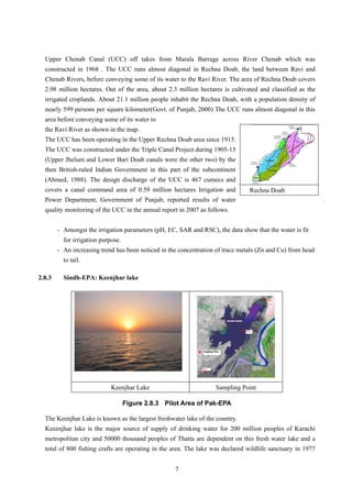 Upper Chenab Canal (UCC) off takes from Marala Barrage across River Chenab which was
constructed in 1968 . The UCC runs almost diagonal in Rechna Doab, the land between Ravi and
Chenab Rivers, before conveying some of its water to the Ravi River. The area of Rechna Doab covers
2.98 million hectares. Out of the area, about 2.3 million hectares is cultivated and classified as the
irrigated croplands. About 21.1 million people inhabit the Rechna Doab, with a population density of
nearly 599 persons per square kilometer(Govt. of Punjab, 2000) The UCC runs almost diagonal in this
area before conveying some of its water to
Rechna Doab
the Ravi River as shown in the map.
The UCC has been operating in the Upper Rechna Doab area since 1915.
The UCC was constructed under the Triple Canal Project during 1905-15
(Upper Jhelum and Lower Bari Doab canals were the other two) by the
then British-ruled Indian Government in this part of the subcontinent
(Ahmed, 1988). The design discharge of the UCC is 467 cumecs and
covers a canal command area of 0.59 million hectares Irrigation and
Power Department, Government of Punjab, reported results of water
quality monitoring of the UCC in the annual report in 2007 as follows.
- Amongst the irrigation parameters (pH, EC, SAR and RSC), the data show that the water is fit
for irrigation purpose.
- An increasing trend has been noticed in the concentration of trace metals (Zn and Cu) from head
to tail.
2.8.3 Sindh-EPA: Keenjhar lake
Keenjhar Lake Sampling Point
Figure 2.8.3 Pilot Area of Pak-EPA
The Keenjhar Lake is known as the largest freshwater lake of the country.
Keeenjhar lake is the major source of supply of drinking water for 200 million peoples of Karachi
metropolitan city and 50000 thousand peoples of Thatta are dependent on this fresh water lake and a
total of 800 fishing crafts are operating in the area. The lake was declared wildlife sanctuary in 1977
7
 