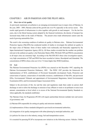 CHAPTER 3 AIR IN PAKISTAN AND THE PILOT AREA
3.1 Over view of Air quality
As previously mentioned, air pollution is an emerging environmental issue in major cities of Pakistan. In
the year, 2004 – 2005, Pakistan achieved the growth rate over 8% especially in the service sector. This
results rapid growth of infrastructure in cities together with growth in road transport. For the last few
years, due to the liberal leasing system adopted by the financial institutions, the density of transport has
increased many folds on the roads of Pakistan. The present cities roads infrastructure cannot cater the
need of growing automobiles flow.
The result is the worsening condition of ambient air quality in Pakistan cities. Pakistan Environmental
Protection Agency (Pak-EPA) has conducted number of studies to investigate the ambient air quality in
the major cities of Pakistan. Some of these studies were technically and financially supported by the
Japan International Cooperation Agency (JICA). All these studies revealed that the number one problem
relevant to the ambient air quality is the Particulate Matter (PM). PM (both TSP and PM10) concentration
in all major cities are extremely high. According to the Pak-EPA/JICA three cities investigation report1,
very high concentration of TSP and PM10 has been recorded at Lahore, Rawalpindi and Islamabad. The
concentration of SPM in these cities are 4.4 to 7.5 times higher than WHO Guidelines.
3.2 Law
The Pakistan Environmental Protection Act (PEPA) was enacted on 6th December 1997, repealing the
Pakistan Environmental Protection Ordinance, 1983. The PEPA’ 1997 provides the framework for
implementation of NCS, establishment of Provincial Sustainable development Funds, Protection and
conservation of species, conservation of renewable resources, establishment of Pak-EPA, and provincial
EPAs, Environmental Tribunals and appointment of Environmental Magistrates, Initial Environmental
Examination (IEE), and Environmental Impact Assessment (EIA).
Subject to the provisions of this Act and the rules and regulations made there under no person shall
discharge or emit or allow the discharge or emission of any effluent or waste or air pollutant or noise in an
amount, concentration or level which is in excess of the National Environmental Quality Standards or,
where applicable, the standards established.
The Pakistan Clean Air Programme (PCAP) will require partnerships between multiple tiers and sectors
of government, with
(i) Pakistan EPA responsible for setting air quality and emissions standards,
(ii) implementation of these standards delegated to provincial environmental authorities,
(iii) integration of air quality management with urban planning by municipal authorities, and
(iv) policies for clean air in the industry, energy, fuel and transportation sectors.
It is essential for pursuing PCAP to incorporate new initiatives in the following sectors: Vehicles / Public
10
 