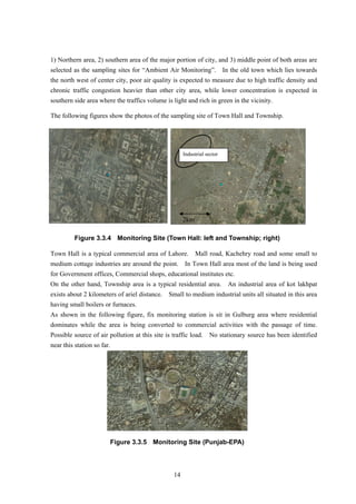 1) Northern area, 2) southern area of the major portion of city, and 3) middle point of both areas are
selected as the sampling sites for “Ambient Air Monitoring”. In the old town which lies towards
the north west of center city, poor air quality is expected to measure due to high traffic density and
chronic traffic congestion heavier than other city area, while lower concentration is expected in
southern side area where the traffics volume is light and rich in green in the vicinity.
The following figures show the photos of the sampling site of Town Hall and Township.
Industrial sector
2km
Figure 3.3.4 Monitoring Site (Town Hall: left and Township; right)
Town Hall is a typical commercial area of Lahore. Mall road, Kachehry road and some small to
medium cottage industries are around the point. In Town Hall area most of the land is being used
for Government offices, Commercial shops, educational institutes etc.
On the other hand, Township area is a typical residential area. An industrial area of kot lakhpat
exists about 2 kilometers of ariel distance. Small to medium industrial units all situated in this area
having small boilers or furnaces.
As shown in the following figure, fix monitoring station is sit in Gulburg area where residential
dominates while the area is being converted to commercial activities with the passage of time.
Possible source of air pollution at this site is traffic load. No stationary source has been identified
near this station so far.
Figure 3.3.5 Monitoring Site (Punjab-EPA)
14
 