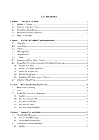 List of Contents
Chapter 1 Overview of the Report ........................................................................................................1
1.1 Outlook of Pakistan........................................................................................................................1
1.2 Objective of the JICA Project.........................................................................................................1
1.3 Project Schedule and Area..............................................................................................................2
1.4 Overall Goal and Project Purpose..................................................................................................2
1.5 Object of the Report.......................................................................................................................2
Chapter 2 WATER IN PAKISTAN and the pilot areas.......................................................................3
2.1 Water Use .......................................................................................................................................3
2.2 Agriculture .....................................................................................................................................3
2.3 Industry ..........................................................................................................................................3
2.4 Drinking Water...............................................................................................................................3
2.5 Water Pollution...............................................................................................................................4
2.6 1.4 Law...........................................................................................................................................4
2.7 Importance of Water Quality Control.............................................................................................5
2.8 Project Pilot Area for Environmental Water Quality Monitoring...................................................5
2.8.1 Pak-EPA: Rawal lake........................................................................................................................ 6
2.8.2 Punjab-EPA: Upper Chenab canal.................................................................................................... 6
2.8.3 Sindh-EPA: Keenjhar lake................................................................................................................ 7
2.8.4 KP-EPA: Warsak canal ..................................................................................................................... 8
2.8.5 Balochistan-EPA: Down stream of Hub river................................................................................... 9
2.9 Industrial Effluent Water ................................................................................................................9
Chapter 3 Air in Pakistan and the pilot area .....................................................................................10
3.1 Over view of Air quality...............................................................................................................10
3.2 Law...............................................................................................................................................10
3.3 Project Pilot Areas for Air Monitoring.........................................................................................11
3.3.1 Pak-EPA.......................................................................................................................................... 11
3.3.2 Pilot Area of Punjab-EPA ............................................................................................................... 13
3.3.3 Pilot Area of Sindh-EPA................................................................................................................. 15
3.3.4 Pilot Area of KP-EPA ..................................................................................................................... 17
3.3.5 Pilot Area of Balochistan-EPA ....................................................................................................... 17
Chapter 4 Results of the monitoring...................................................................................................19
4.1 Water Quality Monitoring ............................................................................................................19
4.1.1 Ambient Water Monitoring............................................................................................................. 19
4.1.2 Industrial Effluent Monitoring........................................................................................................ 22
4.2 Results of Air Quality Monitoring ...............................................................................................25
4.2.1 Pak-EPA.......................................................................................................................................... 25
 