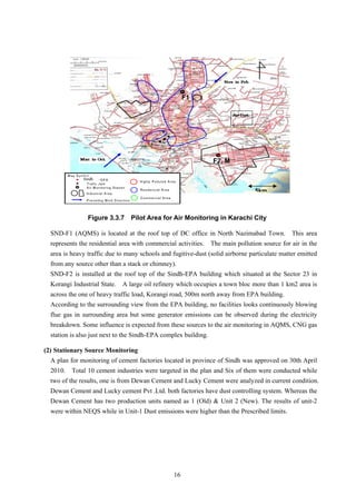 F1
F2, M
M ap Sym
b-EPA
c Jam
Air M onitoring Station
Industrial Area
Prevailing W ind Direction
bol
Punja
Trafi
Residencial Area
Highly Polluted Area
Com m ercial Area
Sindh
5km
Figure 3.3.7 Pilot Area for Air Monitoring in Karachi City
SND-F1 (AQMS) is located at the roof top of DC office in North Nazimabad Town. This area
represents the residential area with commercial activities. The main pollution source for air in the
area is heavy traffic due to many schools and fugitive-dust (solid airborne particulate matter emitted
from any source other than a stack or chimney).
SND-F2 is installed at the roof top of the Sindh-EPA building which situated at the Sector 23 in
Korangi Industrial State. A large oil refinery which occupies a town bloc more than 1 km2 area is
across the one of heavy traffic load, Korangi road, 500m north away from EPA building.
According to the surrounding view from the EPA building, no facilities looks continuously blowing
flue gas in surrounding area but some generator emissions can be observed during the electricity
breakdown. Some influence is expected from these sources to the air monitoring in AQMS, CNG gas
station is also just next to the Sindh-EPA complex building.
(2) Stationary Source Monitoring
A plan for monitoring of cement factories located in province of Sindh was approved on 30th April
2010. Total 10 cement industries were targeted in the plan and Six of them were conducted while
two of the results, one is from Dewan Cement and Lucky Cement were analyzed in current condition.
Dewan Cement and Lucky cement Pvt .Ltd. both factories have dust controlling system. Whereas the
Dewan Cement has two production units named as 1 (Old) & Unit 2 (New). The results of unit-2
were within NEQS while in Unit-1 Dust emissions were higher than the Prescribed limits.
16
 