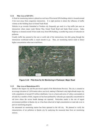3.3.4 Pilot Area of KP-EPA
A fixed air monitoring station is placed on roof top of Provincial EPA building which is located around
2 km west away from congestion intersection. It is right position to detect the influence of traffic
volume as this building faces to Grand Trunk Road.
Vehicles to go towards Islamabad or Noshera city frequently get stuck in a big traffic jam near an
intersection where major roads Mortar Way, Grand Trunk Road and Sadar Road crosses. Indus
Highway is situated around 10 km south away from EPA building, is another big source of vehicular air
pollution.
Usually traffic has jammed at the east or north side of the intersections, but after going through the
intersection westbound traffic is much smooth to go. Thus, air monitoring station tends to detect
higher concentration when east wind blows.
Islamabad Peshawar Motor way
Charsadda road
(Khyber road)
Figure 3.3.8 Pilot Area for Air Monitoring in Peshawar: Major Road
3.3.5 Pilot Area of Balochistan-EPA
Quetta is the largest city and the provincial capital of the Balochistan Province. The city is situated at
an average elevation of 1,654 meters above sea level, making it Pakistan's only high-altitude major city
with a population of around 0.9 million inhabitants. Lies in a basin and series of valleys surrounded on
all sides by a number of hills, stagnate air has been polluted by vehicular gas especially concentrated in
old town where the severe health damage are reported. Particulate matter is the one of urgent
environment problem in Quetta city as it has been observed in high concentration at road side even in
past air monitoring program.
An automated air monitoring station has been operated in the old city. We planned to verify the
characteristics of air pollution in Quetta city by analyzing the measured data from air monitoring
stations.
Indus Highway
EPA Office G. T. Road
(Grand Trunk Road)
Sadar road
17
 