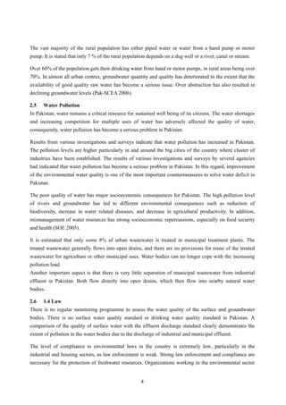 The vast majority of the rural population has either piped water or water from a hand pump or motor
pump. It is stated that only 7 % of the rural population depends on a dug well or a river, canal or stream.
Over 60% of the population gets their drinking water from hand or motor pumps, in rural areas being over
70%. In almost all urban centres, groundwater quantity and quality has deteriorated to the extent that the
availability of good quality raw water has become a serious issue. Over abstraction has also resulted in
declining groundwater levels (Pak-SCEA 2006).
2.5 Water Pollution
In Pakistan, water remains a critical resource for sustained well being of its citizens. The water shortages
and increasing competition for multiple uses of water has adversely affected the quality of water,
consequently, water pollution has become a serious problem in Pakistan.
Results from various investigations and surveys indicate that water pollution has increased in Pakistan.
The pollution levels are higher particularly in and around the big cities of the country where cluster of
industries have been established. The results of various investigations and surveys by several agencies
had indicated that water pollution has become a serious problem in Pakistan. In this regard, improvement
of the environmental water quality is one of the most important countermeasures to solve water deficit in
Pakistan.
The poor quality of water has major socioeconomic consequences for Pakistan. The high pollution level
of rivers and groundwater has led to different environmental consequences such as reduction of
biodiversity, increase in water related diseases, and decrease in agricultural productivity. In addition,
mismanagement of water resources has strong socioeconomic repercussions, especially on food security
and health (SOE 2005).
It is estimated that only some 8% of urban wastewater is treated in municipal treatment plants. The
treated wastewater generally flows into open drains, and there are no provisions for reuse of the treated
wastewater for agriculture or other municipal uses. Water bodies can no longer cope with the increasing
pollution load.
Another important aspect is that there is very little separation of municipal wastewater from industrial
effluent in Pakistan. Both flow directly into open drains, which then flow into nearby natural water
bodies.
2.6 1.4 Law
There is no regular monitoring programme to assess the water quality of the surface and groundwater
bodies. There is no surface water quality standard or drinking water quality standard in Pakistan. A
comparison of the quality of surface water with the effluent discharge standard clearly demonstrates the
extent of pollution in the water bodies due to the discharge of industrial and municipal effluent.
The level of compliance to environmental laws in the country is extremely low, particularly in the
industrial and housing sectors, as law enforcement is weak. Strong law enforcement and compliance are
necessary for the protection of freshwater resources. Organizations working in the environmental sector
4
 