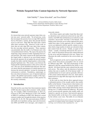 Website-Targeted False Content Injection by Network Operators
Gabi Nakibly1,3, Jaime Schcolnik2, and Yossi Rubin1
1Rafael – Advanced Defense Systems, Haifa, Israel
2Computer Science Department, Interdisciplinary Center, Herzliya, Israel
3Computer Science Department, Technion, Haifa, Israel
Abstract
It is known that some network operators inject false con-
tent into users’ network trafﬁc. Yet all previous works
that investigate this practice focus on edge ISPs (Internet
Service Providers), namely, those that provide Internet
access to end users. Edge ISPs that inject false content
affect their customers only. However, in this work we
show that not only edge ISPs may inject false content,
but also non-edge network operators. These operators
can potentially alter the trafﬁc of all Internet users who
visit predetermined websites. We expose this practice by
inspecting a large amount of trafﬁc originating from sev-
eral networks. Our study is based on the observation that
the forged trafﬁc is injected in an out-of-band manner:
the network operators do not update the network packets
in-path, but rather send the forged packets without drop-
ping the legitimate ones. This creates a race between the
forged and the legitimate packets as they arrive to the end
user. This race can be identiﬁed and analyzed. Our anal-
ysis shows that the main purpose of content injection is to
increase the network operators’ revenue by inserting ad-
vertisements to websites. Nonetheless, surprisingly, we
have also observed numerous cases of injected malicious
content. We publish representative samples of the injec-
tions to facilitate continued analysis of this practice by
the security community.
1 Introduction
Over the last few years there have been numerous reports
of ISPs that alter or proxy their customers’ trafﬁc, includ-
ing, for example, CMA Communications in 2013 [7],
Comcast in 2012 [19], Mediacom in 2011 [10], WOW!
in 2008 [31], and Rogers in 2007 [36]. Moreover, several
extensive studies have brought the details of this practice
to light [20, 34, 28, 39]. The main motivations of ISPs to
alter trafﬁc are to facilitate caching, inject advertisements
into DNS and HTTP error messages, and compress or
transcode content.
All of these reports and studies found that these traf-
ﬁc alterations were carried out exclusively by edge ISPs,
namely, retail ISPs that sell Internet access directly to end
customers, and are their “ﬁrst hop” to the Internet. This
ﬁnding stems from the server-centric approach the above
studies have taken. In this approach, one or a handful of
servers are deployed to deliver speciﬁc content to users,
after which a large number of clients are solicited to fetch
that content from the servers. Finally, an agent on the
clients – usually a JavaScript delivered by the server it-
self – looks for deviations between the content delivered
by the server and that displayed to the user. Figure 1(a)
illustrates the trafﬁc monitored in this server-centric ap-
proach.
Such an approach can be used to inspect the trafﬁc of
many clients from diverse geographies who are served
by different edge ISPs. The main disadvantage of this
approach is that the content fetched by the clients is very
speciﬁc. All clients fetch the same content from the same
web servers. This allows only the detection of network
entities that aim to modify all of the Internet trafﬁc1 of
a predetermined set of users and are generally oblivious
to the actual content delivered to the user. Such entities
indeed tend to be edge ISPs that target only the trafﬁc of
their customers.
In this work we show that the above approach misses
a substantial portion of the on-path entities that modify
trafﬁc on the Internet. Using extensive observations over
a period of several weeks, we analyzed petabits of In-
ternet trafﬁc carrying varied content delivered by servers
having over 1.5 million distinct IP addresses. We newly
reveal several network operators that modify trafﬁc not
limited to a speciﬁc set of users. Such network operators
alter Internet trafﬁc on the basis of its content, primarily
by the website a user visits. The trafﬁc of every Internet
1In some cases these network entities modify all internet trafﬁc orig-
inating from very popular websites such as google.com, apple.com,
and bing.com or all Internet trafﬁc originating from .com.
1
 