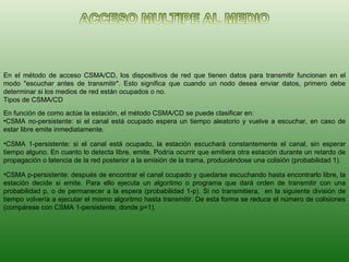 En el método de acceso CSMA/CD, los dispositivos de red que tienen datos para transmitir funcionan en el modo "escuchar antes de transmitir". Esto significa que cuando un nodo desea enviar datos, primero debe determinar si los medios de red están ocupados o no. Tipos de CSMA/CD En función de como actúe la estación, el método CSMA/CD se puede clasificar en: CSMA no-persistente: si el canal está ocupado espera un tiempo aleatorio y vuelve a escuchar, en caso de estar libre emite inmediatamente.  CSMA 1-persistente: si el canal está ocupado, la estación escuchará constantemente el canal, sin esperar tiempo alguno. En cuanto lo detecta libre, emite. Podría ocurrir que emitiera otra estación durante un retardo de propagación o latencia de la red posterior a la emisión de la trama, produciéndose una colisión (probabilidad 1).  CSMA p-persistente: después de encontrar el canal ocupado y quedarse escuchando hasta encontrarlo libre, la estación decide si emite. Para ello ejecuta un algoritmo o programa que dará orden de transmitir con una probabilidad p, o de permanecer a la espera (probabilidad 1-p). Si no transmitiera,  en la siguiente división de tiempo volvería a ejecutar el mismo algoritmo hasta transmitir. De esta forma se reduce el número de colisiones (compárese con CSMA 1-persistente, donde p=1).  
