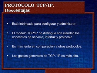 PROTOCOLO TCP/IP.
Desventajas

•   Está intrincada para configurar y administrar.

•   El modelo TCP/IP no distingue con claridad los
    conceptos de servicio, interfaz y protocolo.

•   Es mas lenta en comparación a otros protocolos.

•   Los gastos generales de TCP / IP es más alta.



                           Copyleft - Jorge Sánchez ‘2005 – www.jorgesanchez.net
 