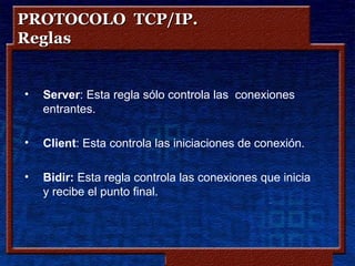 PROTOCOLO TCP/IP.
Reglas


•   Server: Esta regla sólo controla las conexiones
    entrantes.

•   Client: Esta controla las iniciaciones de conexión.

•   Bidir: Esta regla controla las conexiones que inicia
    y recibe el punto final.




                            Copyleft - Jorge Sánchez ‘2005 – www.jorgesanchez.net
 