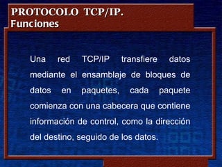 PROTOCOLO TCP/IP.
Funciones


  Una     red   TCP/IP       transfiere               datos
  mediante el ensamblaje de bloques de
  datos   en    paquetes,         cada           paquete
  comienza con una cabecera que contiene
  información de control, como la dirección
  del destino, seguido de los datos.

                     Copyleft - Jorge Sánchez ‘2005 – www.jorgesanchez.net
 