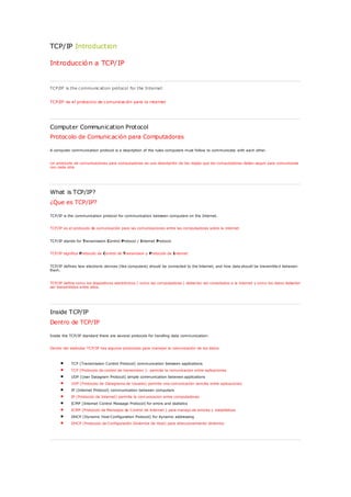 TCP/IP Introduction

Introducció n a TCP/IP


TCP/IP is the c ommunic ation protocol for the Internet.


TCP/IP es el protocolo de c omunicac ión para la internet




Computer Communication Protocol
Protocolo de Comunicación para Computadoras

A computer communication protocol is a description of the rules computers must follow to communicate with each other.


Un protocolo de comunicaciones para computadoras es una descripción de las reglas que las computadoras deben seguir para comunicarse
con cada otra




What is TCP/IP?
¿Que es TCP/IP?

TCP/IP is the communication protocol for communication between computers on the Internet.


TCP/IP es el protocolo de comunicación para las comunicaciones entre las computadoras sobre la internet.


TCP/IP stands for Transmission Control Protocol / Internet Protocol.


TCP/IP significa Protocolo de Control de Transmision y Protocolo de Internet


TCP/IP defines how electronic devices (like computers) should be connected to the Internet, and how data should be transmitte d between
them.


TCP/IP define como los dispositivos electrónicos ( como las computadoras ) deberían ser conectados a la internet y como los datos deberían
ser transmitidos entre ellos.




Inside TCP/IP
Dentro de TCP/IP

Inside the TCP/IP standard there are several protocols for handling data communication:


Dentro del estándar TCP/IP hay algunos protocolos para manejar la comunicación de los datos.



           TCP (Transmission Control Protocol) communication between applications
           TCP (Protocolo de control de transmision ): permite la comunicacion entre aplicaciones
           UDP (User Datagram Protocol) simple communication between applications
           UDP (Protocolo de Datagrama de Usuario) permite una comunicación sencilla entre aplicaciones
           IP (Internet Protocol) communication between computers
           IP (Protocolo de Internet) permite la comunicacion entre computadoras
           ICMP (Internet Control Message Protocol) for errors and statistics
           ICMP (Protocolo de Mensajes de Control de Internet ) para manejo de errores y estadísticas
           DHCP (Dynamic Host Configuration Protocol) for dynamic addressing
           DHCP (Protocolo de Configuración Dinámica de Host) para direccionamiento dinámico
 