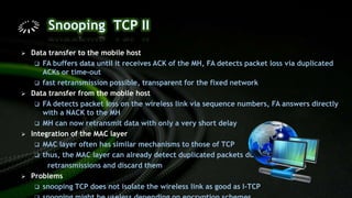  Data transfer to the mobile host
 FA buffers data until it receives ACK of the MH, FA detects packet loss via duplicated
ACKs or time-out
 fast retransmission possible, transparent for the fixed network
 Data transfer from the mobile host
 FA detects packet loss on the wireless link via sequence numbers, FA answers directly
with a NACK to the MH
 MH can now retransmit data with only a very short delay
 Integration of the MAC layer
 MAC layer often has similar mechanisms to those of TCP
 thus, the MAC layer can already detect duplicated packets due to
retransmissions and discard them
 Problems
 snooping TCP does not isolate the wireless link as good as I-TCP
 