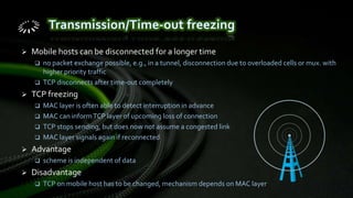  Mobile hosts can be disconnected for a longer time
 no packet exchange possible, e.g., in a tunnel, disconnection due to overloaded cells or mux. with
higher priority traffic
 TCP disconnects after time-out completely
 TCP freezing
 MAC layer is often able to detect interruption in advance
 MAC can informTCP layer of upcoming loss of connection
 TCP stops sending, but does now not assume a congested link
 MAC layer signals again if reconnected
 Advantage
 scheme is independent of data
 Disadvantage
 TCP on mobile host has to be changed, mechanism depends on MAC layer
 