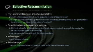  TCP acknowledgements are often cumulative
 ACK n acknowledges correct and in-sequence receipt of packets up to n
 if single packets are missing quite often a whole packet sequence beginning at the gap has to be
retransmitted (go-back-n), thus wasting bandwidth
 Selective retransmission as one solution
 RFC2018 allows for acknowledgements of single packets, not only acknowledgements of in-
sequence packet streams without gaps
 sender can now retransmit only the missing packets
 Advantage
 much higher efficiency
 Disadvantage
 more complex software in a receiver, more buffer needed at the receiver
 