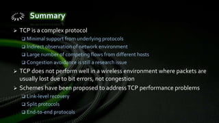  TCP is a complex protocol
 Minimal support from underlying protocols
 Indirect observation of network environment
 Large number of competing flows from different hosts
 Congestion avoidance is still a research issue
 TCP does not perform well in a wireless environment where packets are
usually lost due to bit errors, not congestion
 Schemes have been proposed to addressTCP performance problems
 Link-level recovery
 Split protocols
 End-to-end protocols
 
