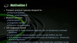  Transport protocols typically designed for
 Fixed end-systems
 Fixed, wired networks
 Research activities
 Performance
 Congestion control
 Efficient retransmissions
 TCP congestion control
 packet loss in fixed networks typically due to (temporary) overload
situations
 routers have to discard packets as soon as the buffers are full
 TCP recognizes congestion only indirectly via missing (I.e., timed out)
acknowledgements
 Immediate retransmissions unwise, they would only contribute to the
 