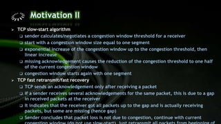  TCP slow-start algorithm
 sender calculates/negotiates a congestion window threshold for a receiver
 start with a congestion window size equal to one segment
 exponential increase of the congestion window up to the congestion threshold, then
linear increase
 missing acknowledgement causes the reduction of the congestion threshold to one half
of the current congestion window
 congestion window starts again with one segment
 TCP fast retransmit/fast recovery
 TCP sends an acknowledgement only after receiving a packet
 if a sender receives several acknowledgements for the same packet, this is due to a gap
in received packets at the receiver
 It indicates that the receiver got all packets up to the gap and is actually receiving
packets, but some are missing (hence gap)
 Sender concludes that packet loss is not due to congestion, continue with current
 