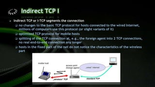  Indirect TCP or I-TCP segments the connection
 no changes to the basic TCP protocol for hosts connected to the wired Internet,
millions of computers use this protocol (or slight variants of it)
 optimized TCP protocol for mobile hosts
 splitting of the TCP connection at, e.g., the foreign agent into 2 TCP connections,
no real end-to-end connection any longer
 hosts in the fixed part of the net do not notice the characteristics of the wireless
part
 