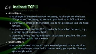  Advantages
 no changes in the fixed network necessary, no changes for the hosts
(TCP protocol) necessary, all current optimizations to TCP still work
 transmission errors on the wireless link do not propagate into the fixed
network
 simple to control, mobile TCP is used only for one hop between, e.g.,
a foreign agent and mobile host
 therefore, a very fast retransmission of packets is possible, the short
delay on the mobile hop is known
 Disadvantages
 loss of end-to-end semantics, an acknowledgement to a sender does
now not any longer mean that a receiver really got a packet, foreign
agents might crash
 