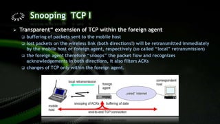  Transparent“ extension of TCP within the foreign agent
 buffering of packets sent to the mobile host
 lost packets on the wireless link (both directions!) will be retransmitted immediately
by the mobile host or foreign agent, respectively (so called “local” retransmission)
 the foreign agent therefore “snoops” the packet flow and recognizes
acknowledgements in both directions, it also filters ACKs
 changes of TCP only within the foreign agent.
 