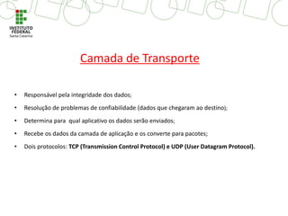• Responsável pela integridade dos dados;
• Resolução de problemas de confiabilidade (dados que chegaram ao destino);
• Determina para qual aplicativo os dados serão enviados;
• Recebe os dados da camada de aplicação e os converte para pacotes;
• Dois protocolos: TCP (Transmission Control Protocol) e UDP (User Datagram Protocol).
Camada de Transporte
 