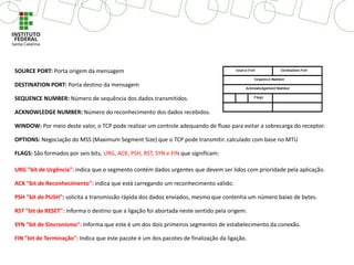 SOURCE PORT: Porta origem da mensagem
DESTINATION PORT: Porta destino da mensagem
SEQUENCE NUMBER: Número de sequência dos dados transmitidos.
ACKNOWLEDGE NUMBER: Número do reconhecimento dos dados recebidos.
WINDOW: Por meio deste valor, o TCP pode realizar um controle adequando de fluxo para evitar a sobrecarga do receptor.
OPTIONS: Negociação do MSS (Maximum Segment Size) que o TCP pode transmitir. calculado com base no MTU
FLAGS: São formados por seis bits, URG, ACK, PSH, RST, SYN e FIN que significam:
URG "bit de Urgência": indica que o segmento contém dados urgentes que devem ser lidos com prioridade pela aplicação.
ACK "bit de Reconhecimento": indica que está carregando um reconhecimento válido.
PSH "bit de PUSH": solicita a transmissão rápida dos dados enviados, mesmo que contenha um número baixo de bytes.
RST "bit de RESET": Informa o destino que a ligação foi abortada neste sentido pela origem.
SYN "bit de Sincronismo": Informa que este é um dos dois primeiros segmentos de estabelecimento da conexão.
FIN "bit de Terminação": Indica que este pacote é um dos pacotes de finalização da ligação.
 