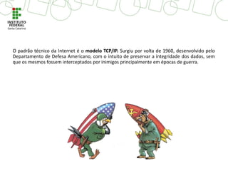 O padrão técnico da Internet é o modelo TCP/IP. Surgiu por volta de 1960, desenvolvido pelo
Departamento de Defesa Americano, com o intuito de preservar a integridade dos dados, sem
que os mesmos fossem interceptados por inimigos principalmente em épocas de guerra.
 