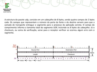 A estrutura do pacote udp, consiste em um cabeçalho de 8 bytes, sendo quatro campos de 2 bytes
cada. Os campos que representam o número da porta da fonte e do destino servem para que a
camada de transporte entregue o segmento para o processo da aplicação correta. O campo do
comprimento informa o tamanho total do segmento UDP, incluindo os 8 bytes do cabeçalho. Já o
checksum, ou soma de verificação, serve para o receptor verificar se ocorreu algum erro com o
segmento.
 
