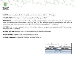 VERSION: Informa qual a versão do protocolo IP que está a ser utilizado. Pode ser o IPv4 ou Ipv6.
HEADER LENGTH : Informa qual o comprimento do cabeçalho IP, grupos de 4 bytes.
TIME-TO-LIVE : Este valor é decrementado a cada 1 segundo que o pacote passa na rede e a cada router pelo qual ele passa.
Serve para limitar a duração do pacote IP a circular na rede. Este valor serve para evitar que um pacote caia num ciclo e se
encontre a circular eternamente entre routers. Quando atingir o valor nulo, o pacote IP é descartado.
PROTOCOL: Informa qual o protocolo de mais alto-nível que está a ser carregado no campo de dados. O IP pode carregar
mensagens UDP, TCP, ICMP, etc.
HEADER CHECKSUM: Valor que ajuda a garantir a integridade do cabeçalho do pacote IP
SOURCE ADDRESS : Endereço IP do host de origem do pacote IP
DESTINATION ADDRESS: Endereço IP do host de destino do pacote IP
 