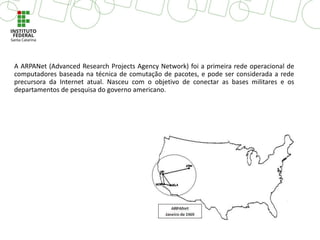 A ARPANet (Advanced Research Projects Agency Network) foi a primeira rede operacional de
computadores baseada na técnica de comutação de pacotes, e pode ser considerada a rede
precursora da Internet atual. Nasceu com o objetivo de conectar as bases militares e os
departamentos de pesquisa do governo americano.
 