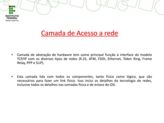 • Camada de abstração de hardware tem como principal função à interface do modelo
TCP/IP com os diversos tipos de redes (X.25, ATM, FDDI, Ethernet, Token Ring, Frame
Relay, PPP e SLIP).
• Esta camada lida com todos os componentes, tanto físico como lógico, que são
necessários para fazer um link físico. Isso inclui os detalhes da tecnologia de redes,
inclusive todos os detalhes nas camadas física e de enlace do OSI.
Camada de Acesso a rede
 