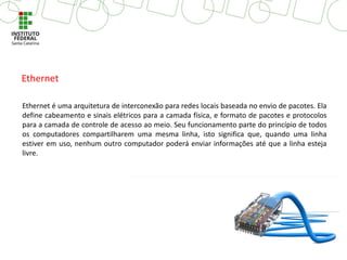 Ethernet é uma arquitetura de interconexão para redes locais baseada no envio de pacotes. Ela
define cabeamento e sinais elétricos para a camada física, e formato de pacotes e protocolos
para a camada de controle de acesso ao meio. Seu funcionamento parte do princípio de todos
os computadores compartilharem uma mesma linha, isto significa que, quando uma linha
estiver em uso, nenhum outro computador poderá enviar informações até que a linha esteja
livre.
Ethernet
 