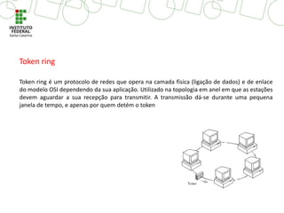 Token ring é um protocolo de redes que opera na camada física (ligação de dados) e de enlace
do modelo OSI dependendo da sua aplicação. Utilizado na topologia em anel em que as estações
devem aguardar a sua recepção para transmitir. A transmissão dá-se durante uma pequena
janela de tempo, e apenas por quem detém o token
Token ring
 