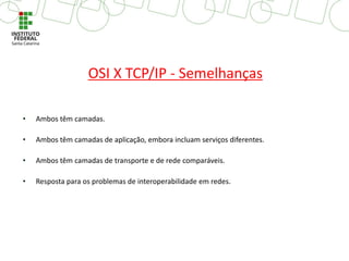 OSI X TCP/IP - Semelhanças
• Ambos têm camadas.
• Ambos têm camadas de aplicação, embora incluam serviços diferentes.
• Ambos têm camadas de transporte e de rede comparáveis.
• Resposta para os problemas de interoperabilidade em redes.
 