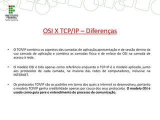 OSI X TCP/IP – Diferenças
• O TCP/IP combina os aspectos das camadas de aplicação,apresentação e de sessão dentro da
sua camada de aplicação e combina as camadas física e de enlace do OSI na camada de
acesso à rede.
• O modelo OSI é tido apenas como referência enquanto o TCP-IP é o modelo aplicado, junto
aos protocolos de cada camada, na maioria das redes de computadores, inclusive na
INTERNET.
• Os protocolos TCP/IP são os padrões em torno dos quais a Internet se desenvolveu, portanto
o modelo TCP/IP ganha credibilidade apenas por causa dos seus protocolos. O modelo OSI é
usado como guia para o entendimento do processo de comunicação.
 