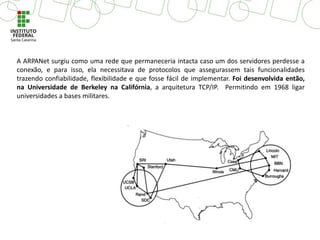 A ARPANet surgiu como uma rede que permaneceria intacta caso um dos servidores perdesse a
conexão, e para isso, ela necessitava de protocolos que assegurassem tais funcionalidades
trazendo confiabilidade, flexibilidade e que fosse fácil de implementar. Foi desenvolvida então,
na Universidade de Berkeley na Califórnia, a arquitetura TCP/IP. Permitindo em 1968 ligar
universidades a bases militares.
 