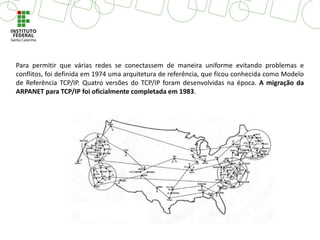 Para permitir que várias redes se conectassem de maneira uniforme evitando problemas e
conflitos, foi definida em 1974 uma arquitetura de referência, que ficou conhecida como Modelo
de Referência TCP/IP. Quatro versões do TCP/IP foram desenvolvidas na época. A migração da
ARPANET para TCP/IP foi oficialmente completada em 1983.
 