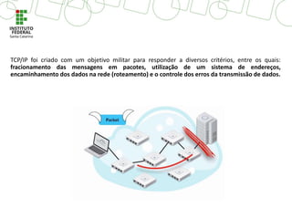 TCP/IP foi criado com um objetivo militar para responder a diversos critérios, entre os quais:
fracionamento das mensagens em pacotes, utilização de um sistema de endereços,
encaminhamento dos dados na rede (roteamento) e o controle dos erros da transmissão de dados.
 