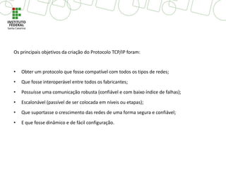 Os principais objetivos da criação do Protocolo TCP/IP foram:
• Obter um protocolo que fosse compatível com todos os tipos de redes;
• Que fosse interoperável entre todos os fabricantes;
• Possuísse uma comunicação robusta (confiável e com baixo índice de falhas);
• Escalonável (passível de ser colocada em níveis ou etapas);
• Que suportasse o crescimento das redes de uma forma segura e confiável;
• E que fosse dinâmico e de fácil configuração.
 